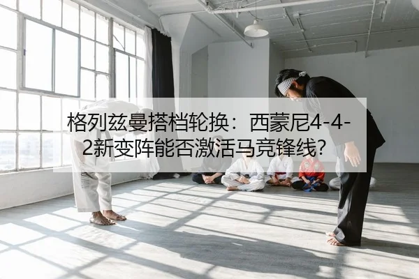 格列兹曼搭档轮换：西蒙尼4-4-2新变阵能否激活马竞锋线？